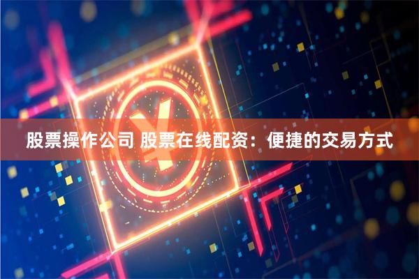 股票操作公司 股票在线配资：便捷的交易方式