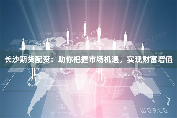 长沙期货配资：助你把握市场机遇，实现财富增值